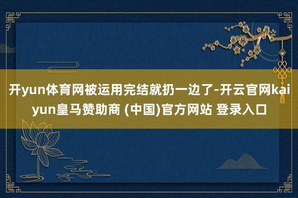 開yun體育網(wǎng)被運(yùn)用完結(jié)就扔一邊了-開云官網(wǎng)kaiyun皇馬贊助商 (中國(guó))官方網(wǎng)站 登錄入口