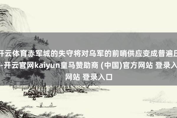開云體育赤軍城的失守將對(duì)烏軍的前哨供應(yīng)變成普遍壓力-開云官網(wǎng)kaiyun皇馬贊助商 (中國(guó))官方網(wǎng)站 登錄入口