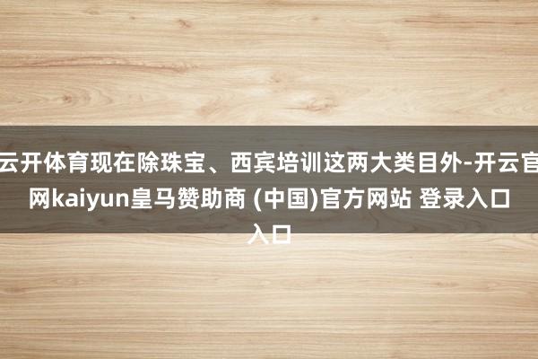 云開體育現(xiàn)在除珠寶、西賓培訓(xùn)這兩大類目外-開云官網(wǎng)kaiyun皇馬贊助商 (中國)官方網(wǎng)站 登錄入口