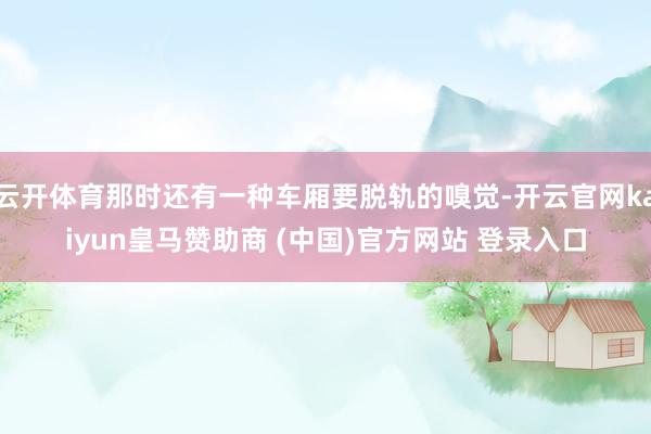 云開體育那時(shí)還有一種車廂要脫軌的嗅覺-開云官網(wǎng)kaiyun皇馬贊助商 (中國(guó))官方網(wǎng)站 登錄入口