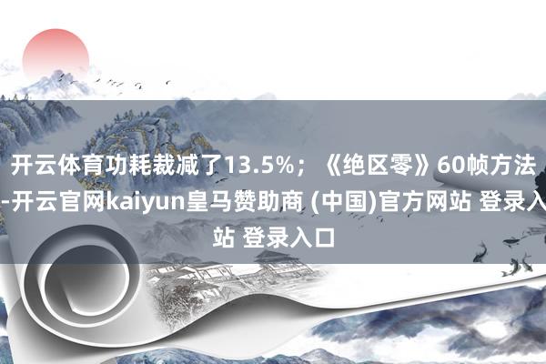 開云體育功耗裁減了13.5%；《絕區(qū)零》60幀方法下-開云官網(wǎng)kaiyun皇馬贊助商 (中國)官方網(wǎng)站 登錄入口