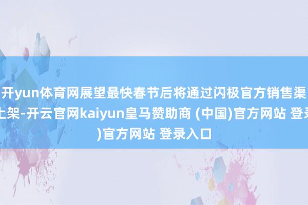 開yun體育網(wǎng)展望最快春節(jié)后將通過閃極官方銷售渠說念上架-開云官網(wǎng)kaiyun皇馬贊助商 (中國)官方網(wǎng)站 登錄入口