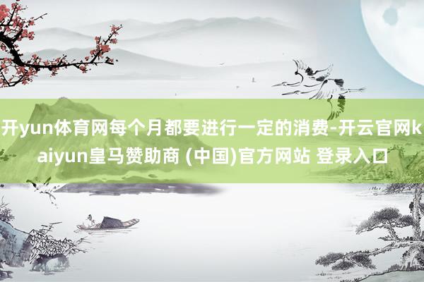 開yun體育網(wǎng)每個(gè)月都要進(jìn)行一定的消費(fèi)-開云官網(wǎng)kaiyun皇馬贊助商 (中國(guó))官方網(wǎng)站 登錄入口