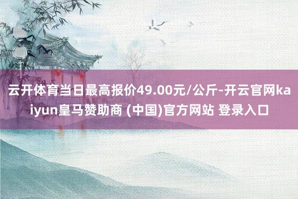 云開體育當(dāng)日最高報(bào)價(jià)49.00元/公斤-開云官網(wǎng)kaiyun皇馬贊助商 (中國(guó))官方網(wǎng)站 登錄入口