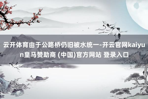 云開體育由于公路橋仍舊被水統(tǒng)一-開云官網(wǎng)kaiyun皇馬贊助商 (中國)官方網(wǎng)站 登錄入口