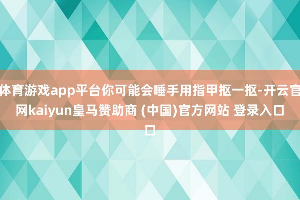 體育游戲app平臺(tái)你可能會(huì)唾手用指甲摳一摳-開云官網(wǎng)kaiyun皇馬贊助商 (中國)官方網(wǎng)站 登錄入口