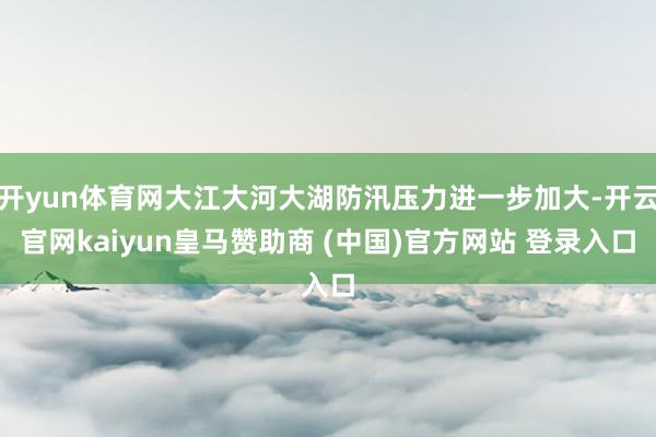 開(kāi)yun體育網(wǎng)大江大河大湖防汛壓力進(jìn)一步加大-開(kāi)云官網(wǎng)kaiyun皇馬贊助商 (中國(guó))官方網(wǎng)站 登錄入口