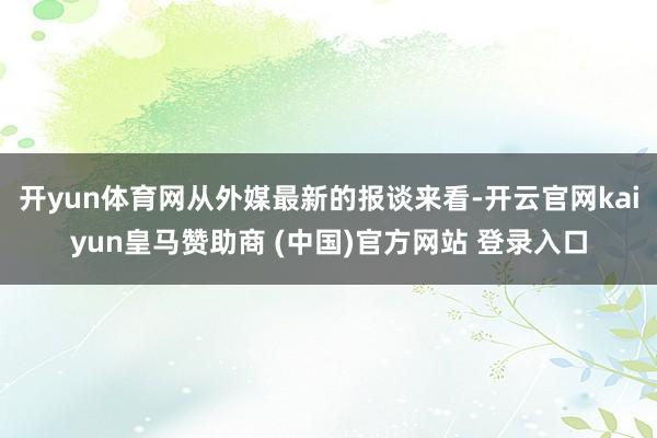 開yun體育網(wǎng)從外媒最新的報(bào)談來看-開云官網(wǎng)kaiyun皇馬贊助商 (中國)官方網(wǎng)站 登錄入口