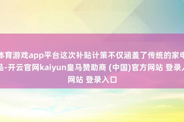體育游戲app平臺(tái)這次補(bǔ)貼計(jì)策不僅涵蓋了傳統(tǒng)的家電居品-開云官網(wǎng)kaiyun皇馬贊助商 (中國)官方網(wǎng)站 登錄入口