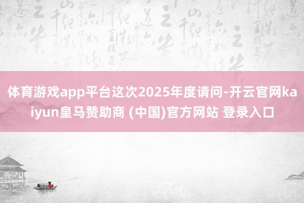 體育游戲app平臺這次2025年度請問-開云官網(wǎng)kaiyun皇馬贊助商 (中國)官方網(wǎng)站 登錄入口