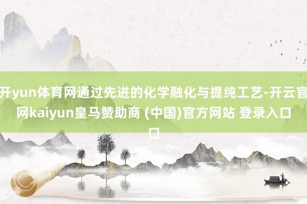 開(kāi)yun體育網(wǎng)通過(guò)先進(jìn)的化學(xué)融化與提純工藝-開(kāi)云官網(wǎng)kaiyun皇馬贊助商 (中國(guó))官方網(wǎng)站 登錄入口