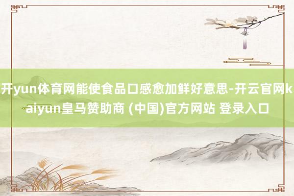 開yun體育網(wǎng)能使食品口感愈加鮮好意思-開云官網(wǎng)kaiyun皇馬贊助商 (中國)官方網(wǎng)站 登錄入口