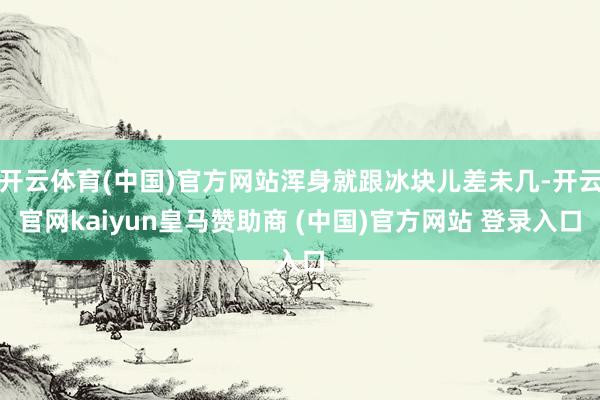 開云體育(中國)官方網(wǎng)站渾身就跟冰塊兒差未幾-開云官網(wǎng)kaiyun皇馬贊助商 (中國)官方網(wǎng)站 登錄入口
