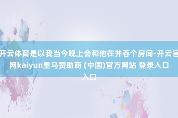 開云體育是以我當今晚上會和他在并吞個房間-開云官網(wǎng)kaiyun皇馬贊助商 (中國)官方網(wǎng)站 登錄入口