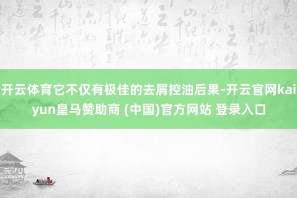 開(kāi)云體育它不僅有極佳的去屑控油后果-開(kāi)云官網(wǎng)kaiyun皇馬贊助商 (中國(guó))官方網(wǎng)站 登錄入口