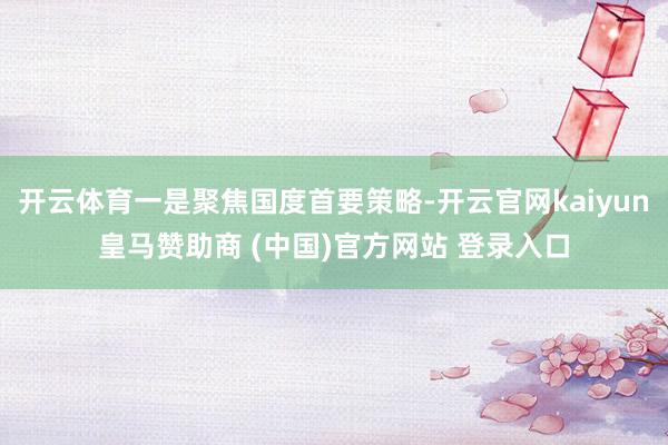 開云體育一是聚焦國度首要策略-開云官網(wǎng)kaiyun皇馬贊助商 (中國)官方網(wǎng)站 登錄入口
