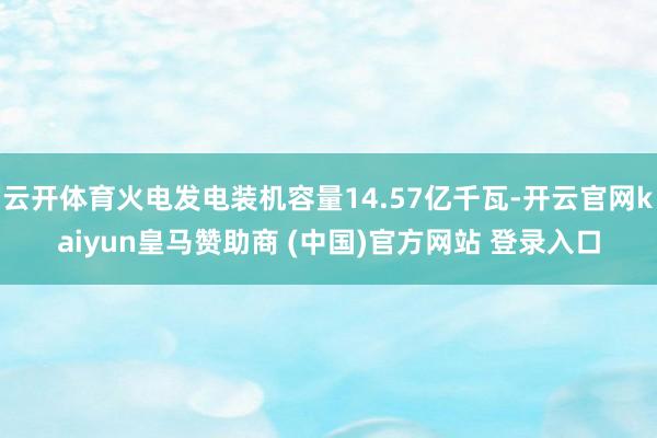 云開體育火電發(fā)電裝機(jī)容量14.57億千瓦-開云官網(wǎng)kaiyun皇馬贊助商 (中國(guó))官方網(wǎng)站 登錄入口