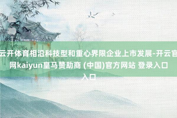 云開體育相沿科技型和重心界限企業(yè)上市發(fā)展-開云官網(wǎng)kaiyun皇馬贊助商 (中國)官方網(wǎng)站 登錄入口