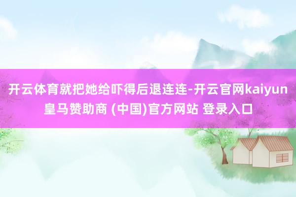開(kāi)云體育就把她給嚇得后退連連-開(kāi)云官網(wǎng)kaiyun皇馬贊助商 (中國(guó))官方網(wǎng)站 登錄入口