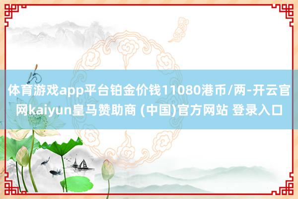 體育游戲app平臺(tái)鉑金價(jià)錢11080港幣/兩-開云官網(wǎng)kaiyun皇馬贊助商 (中國(guó))官方網(wǎng)站 登錄入口