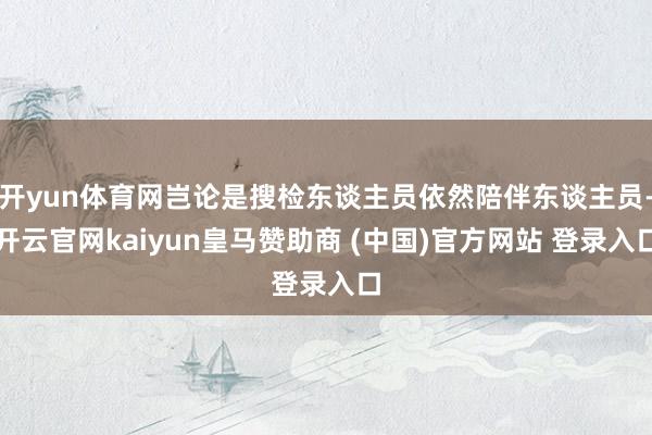 開yun體育網(wǎng)豈論是搜檢東談主員依然陪伴東談主員-開云官網(wǎng)kaiyun皇馬贊助商 (中國(guó))官方網(wǎng)站 登錄入口
