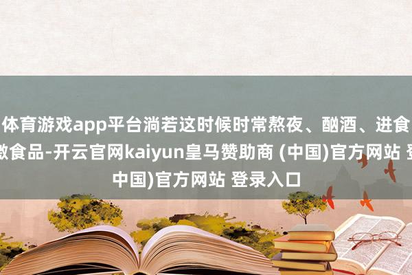 體育游戲app平臺(tái)淌若這時(shí)候時(shí)常熬夜、酗酒、進(jìn)食辛辣刺激食品-開云官網(wǎng)kaiyun皇馬贊助商 (中國)官方網(wǎng)站 登錄入口
