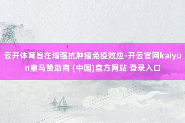云開體育旨在增強抗腫瘤免疫效應(yīng)-開云官網(wǎng)kaiyun皇馬贊助商 (中國)官方網(wǎng)站 登錄入口