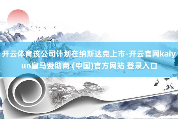 開云體育該公司計(jì)劃在納斯達(dá)克上市-開云官網(wǎng)kaiyun皇馬贊助商 (中國)官方網(wǎng)站 登錄入口