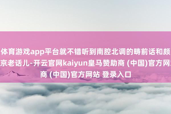 體育游戲app平臺就不錯聽到南腔北調(diào)的疇前話和頗具特質(zhì)的北京老話兒-開云官網(wǎng)kaiyun皇馬贊助商 (中國)官方網(wǎng)站 登錄入口
