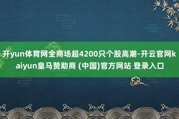 開yun體育網(wǎng)全商場(chǎng)超4200只個(gè)股高潮-開云官網(wǎng)kaiyun皇馬贊助商 (中國(guó))官方網(wǎng)站 登錄入口