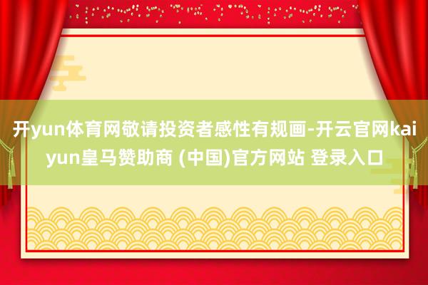 開(kāi)yun體育網(wǎng)敬請(qǐng)投資者感性有規(guī)畫(huà)-開(kāi)云官網(wǎng)kaiyun皇馬贊助商 (中國(guó))官方網(wǎng)站 登錄入口