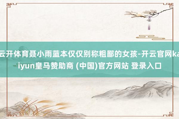 云開體育聶小雨藍(lán)本僅僅別稱粗鄙的女孩-開云官網(wǎng)kaiyun皇馬贊助商 (中國(guó))官方網(wǎng)站 登錄入口