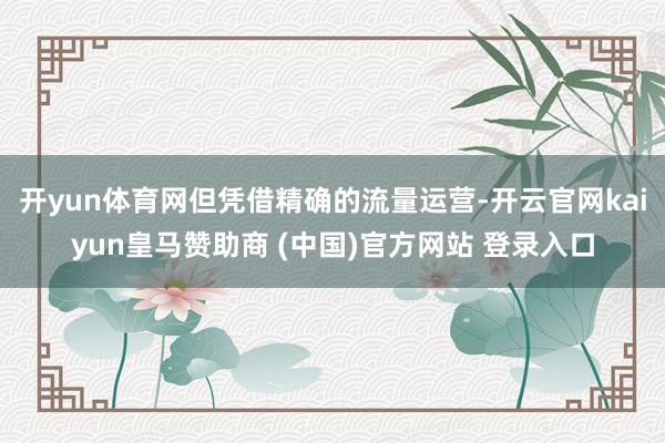 開yun體育網(wǎng)但憑借精確的流量運(yùn)營-開云官網(wǎng)kaiyun皇馬贊助商 (中國)官方網(wǎng)站 登錄入口