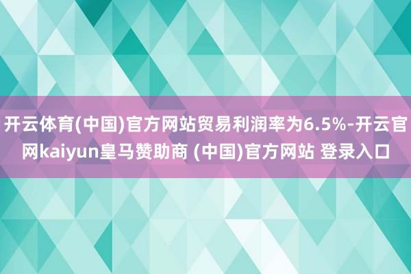 開云體育(中國(guó))官方網(wǎng)站貿(mào)易利潤(rùn)率為6.5%-開云官網(wǎng)kaiyun皇馬贊助商 (中國(guó))官方網(wǎng)站 登錄入口