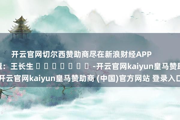 開云官網(wǎng)切爾西贊助商盡在新浪財(cái)經(jīng)APP            						職守剪輯：王長生 							-開云官網(wǎng)kaiyun皇馬贊助商 (中國)官方網(wǎng)站 登錄入口