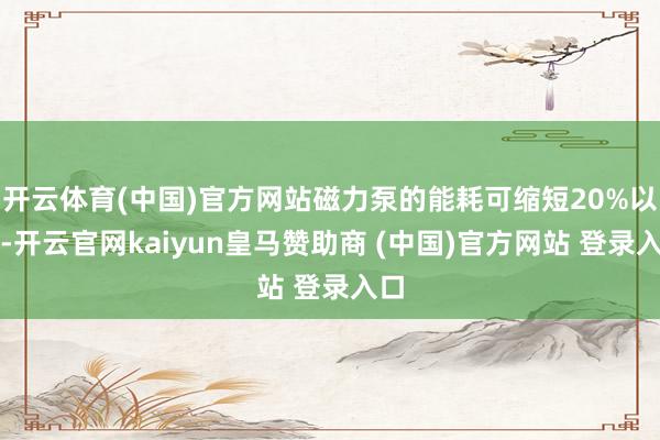 開云體育(中國(guó))官方網(wǎng)站磁力泵的能耗可縮短20%以上-開云官網(wǎng)kaiyun皇馬贊助商 (中國(guó))官方網(wǎng)站 登錄入口