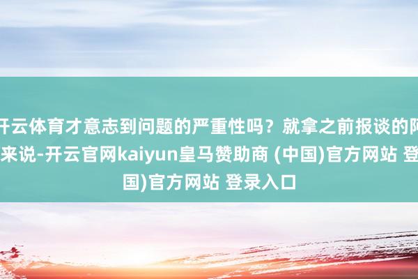 開云體育才意志到問題的嚴重性嗎？就拿之前報談的阿誰案例來說-開云官網kaiyun皇馬贊助商 (中國)官方網站 登錄入口