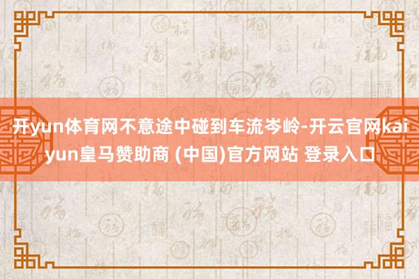 開yun體育網(wǎng)不意途中碰到車流岑嶺-開云官網(wǎng)kaiyun皇馬贊助商 (中國)官方網(wǎng)站 登錄入口