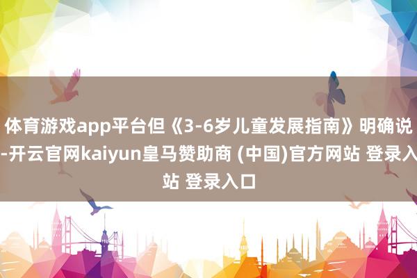 體育游戲app平臺(tái)但《3-6歲兒童發(fā)展指南》明確說(shuō)了-開云官網(wǎng)kaiyun皇馬贊助商 (中國(guó))官方網(wǎng)站 登錄入口