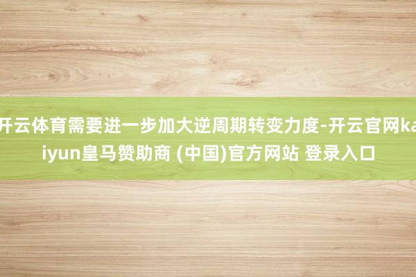 開(kāi)云體育需要進(jìn)一步加大逆周期轉(zhuǎn)變力度-開(kāi)云官網(wǎng)kaiyun皇馬贊助商 (中國(guó))官方網(wǎng)站 登錄入口