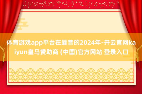 體育游戲app平臺　　在曩昔的2024年-開云官網(wǎng)kaiyun皇馬贊助商 (中國)官方網(wǎng)站 登錄入口