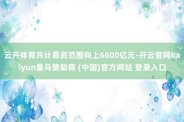 云開體育共計(jì)募資范圍向上6600億元-開云官網(wǎng)kaiyun皇馬贊助商 (中國(guó))官方網(wǎng)站 登錄入口