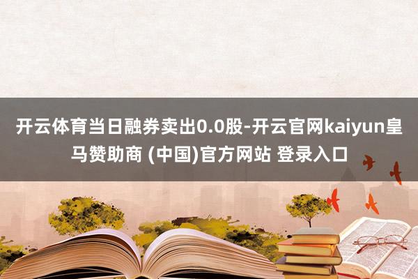 開云體育當(dāng)日融券賣出0.0股-開云官網(wǎng)kaiyun皇馬贊助商 (中國(guó))官方網(wǎng)站 登錄入口