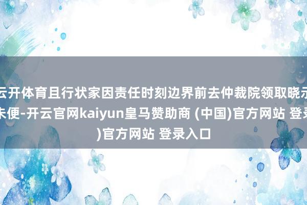 云開體育且行狀家因責(zé)任時(shí)刻邊界前去仲裁院領(lǐng)取曉示多有未便-開云官網(wǎng)kaiyun皇馬贊助商 (中國(guó))官方網(wǎng)站 登錄入口