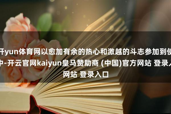 開yun體育網(wǎng)以愈加有余的熱心和激越的斗志參加到使命中-開云官網(wǎng)kaiyun皇馬贊助商 (中國(guó))官方網(wǎng)站 登錄入口