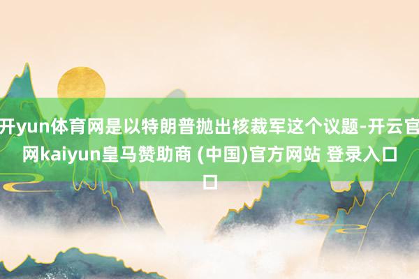 開yun體育網(wǎng)是以特朗普拋出核裁軍這個議題-開云官網(wǎng)kaiyun皇馬贊助商 (中國)官方網(wǎng)站 登錄入口