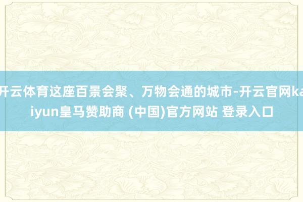 開(kāi)云體育這座百景會(huì)聚、萬(wàn)物會(huì)通的城市-開(kāi)云官網(wǎng)kaiyun皇馬贊助商 (中國(guó))官方網(wǎng)站 登錄入口