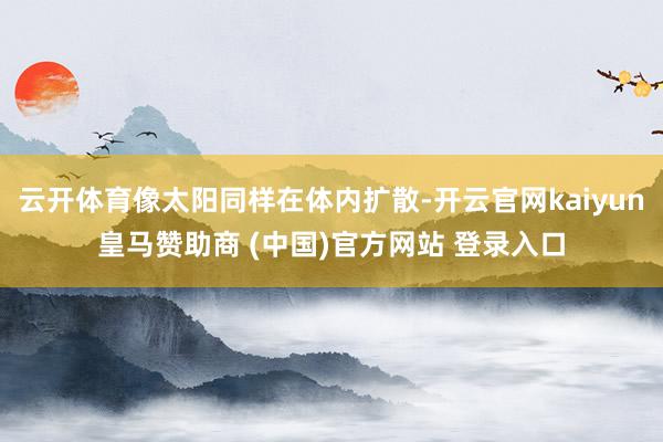 云開(kāi)體育像太陽(yáng)同樣在體內(nèi)擴(kuò)散-開(kāi)云官網(wǎng)kaiyun皇馬贊助商 (中國(guó))官方網(wǎng)站 登錄入口