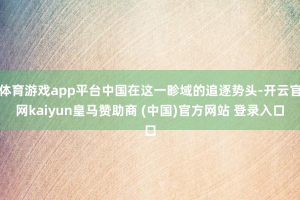 體育游戲app平臺中國在這一畛域的追逐勢頭-開云官網(wǎng)kaiyun皇馬贊助商 (中國)官方網(wǎng)站 登錄入口