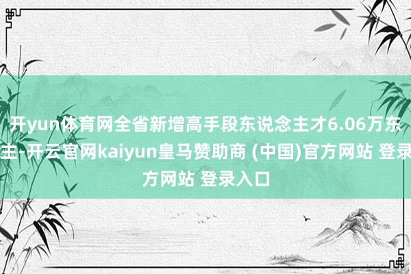 開yun體育網(wǎng)全省新增高手段東說念主才6.06萬東說念主-開云官網(wǎng)kaiyun皇馬贊助商 (中國)官方網(wǎng)站 登錄入口